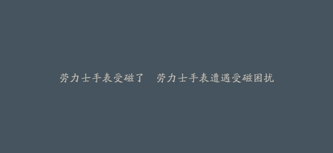 劳力士手表受磁了–劳力士手表遭遇受磁困扰