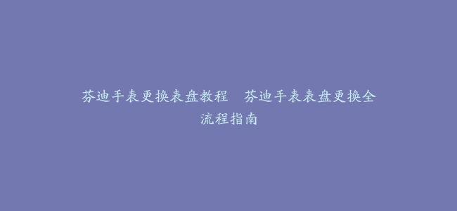 芬迪手表更换表盘教程–芬迪手表表盘更换全流程指南