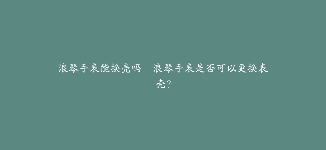 浪琴手表能换壳吗–浪琴手表是否可以更换表壳？