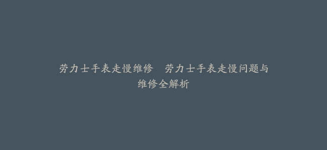劳力士手表走慢维修–劳力士手表走慢问题与维修全解析