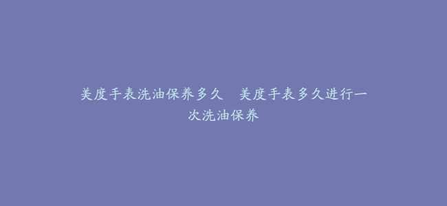美度手表洗油保养多久–美度手表多久进行一次洗油保养