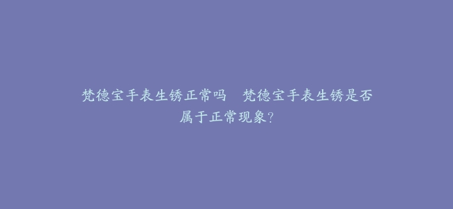梵德宝手表生锈正常吗–梵德宝手表生锈是否属于正常现象？