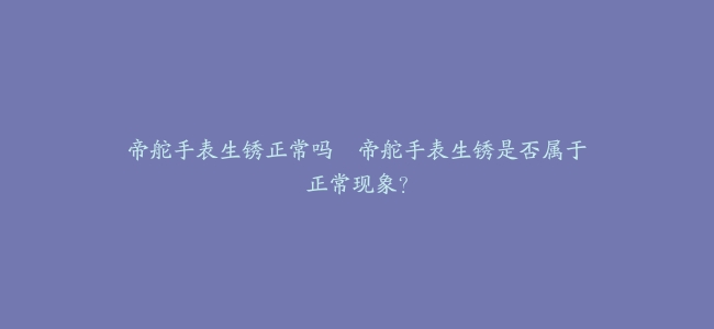 帝舵手表生锈正常吗–帝舵手表生锈是否属于正常现象？