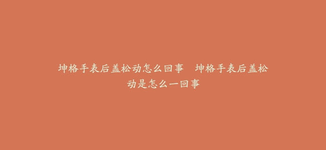 坤格手表后盖松动怎么回事--坤格手表后盖松动是怎么一回事