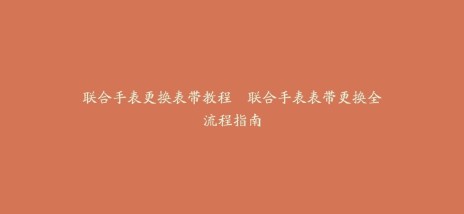 联合手表更换表带教程–联合手表表带更换全流程指南