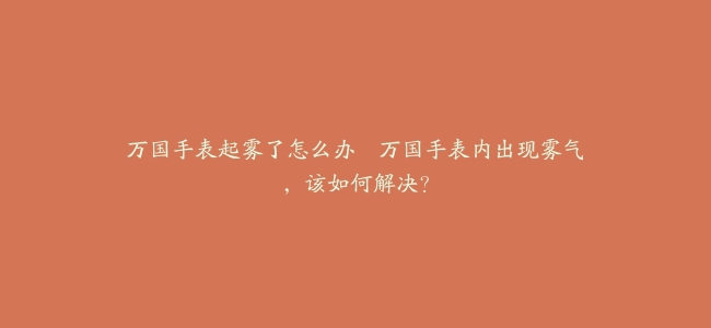 万国手表起雾了怎么办–万国手表内出现雾气，该如何解决？