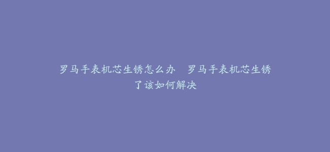 罗马手表机芯生锈怎么办–罗马手表机芯生锈了该如何解决