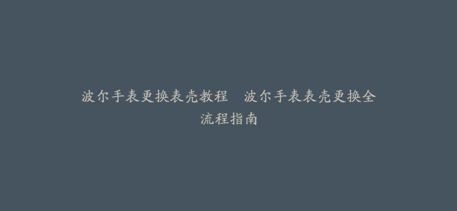 波尔手表更换表壳教程–波尔手表表壳更换全流程指南