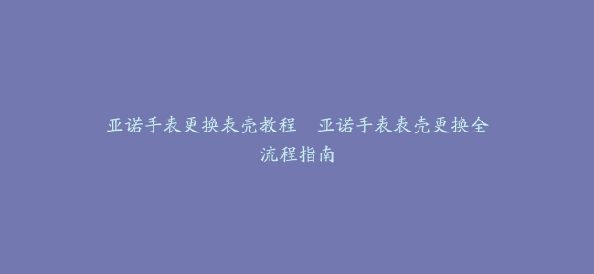 亚诺手表更换表壳教程–亚诺手表表壳更换全流程指南