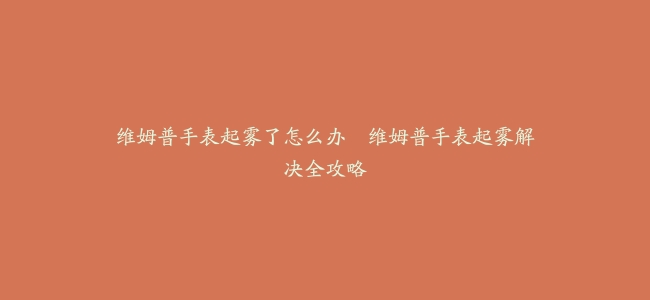 维姆普手表起雾了怎么办–维姆普手表起雾解决全攻略