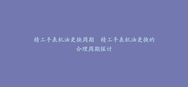 精工手表机油更换周期--精工手表机油更换的合理周期探讨