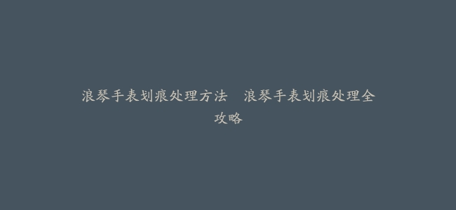 浪琴手表划痕处理方法--浪琴手表划痕处理全攻略
