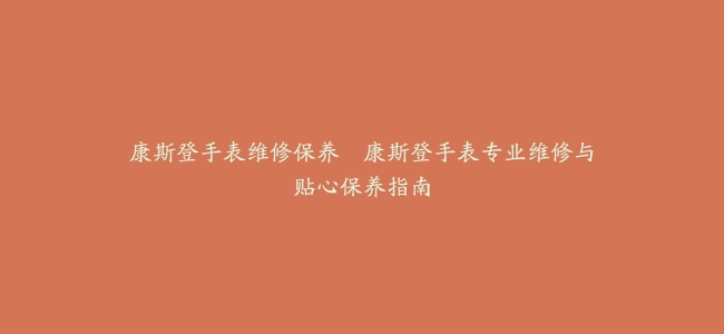康斯登手表维修保养–康斯登手表专业维修与贴心保养指南缩略图 康斯登手表维修保养--康斯登手表专业维修与贴心保养指南