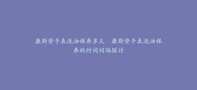 康斯登手表洗油保养多久--康斯登手表洗油保养的时间间隔探讨