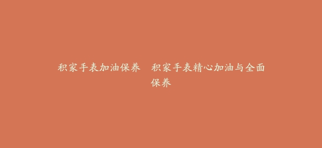 积家手表加油保养–积家手表精心加油与全面保养