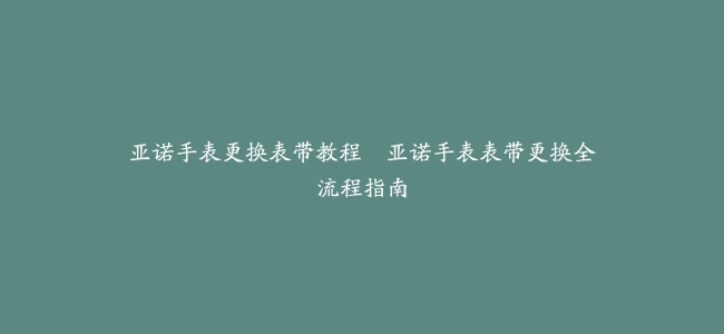 亚诺手表更换表带教程–亚诺手表表带更换全流程指南
