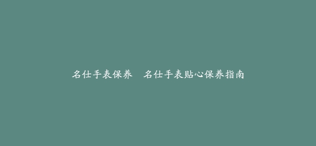 名仕手表保养–名仕手表贴心保养指南缩略图 名仕手表保养--名仕手表贴心保养指南