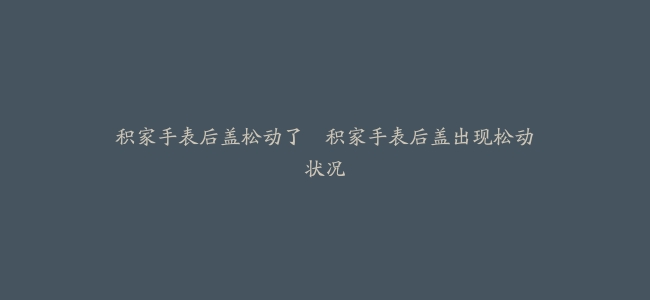 积家手表后盖松动了–积家手表后盖出现松动状况