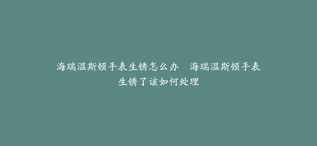 海瑞温斯顿手表生锈怎么办–海瑞温斯顿手表生锈了该如何处理