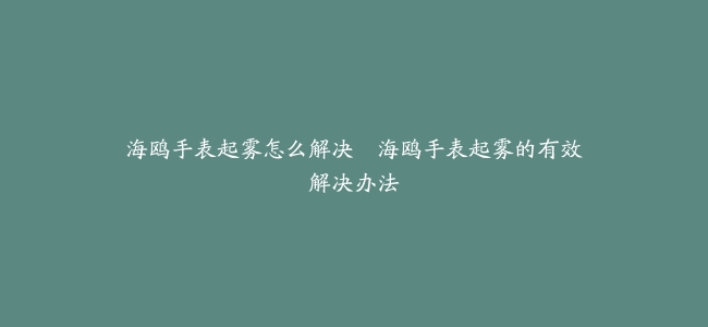 海鸥手表起雾怎么解决–海鸥手表起雾的有效解决办法
