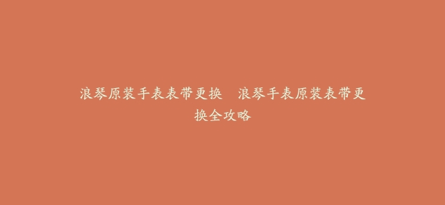 浪琴原装手表表带更换–浪琴手表原装表带更换全攻略
