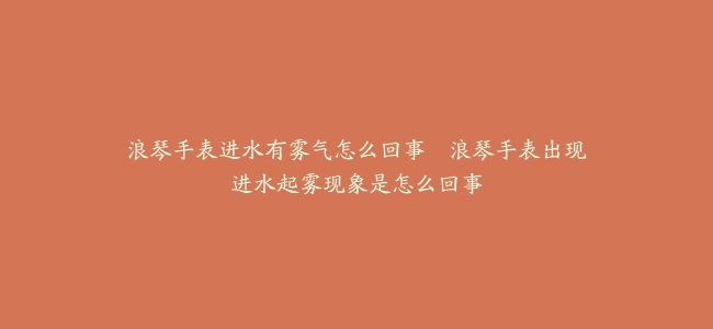 浪琴手表进水有雾气怎么回事–浪琴手表出现进水起雾现象是怎么回事