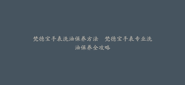 梵德宝手表洗油保养方法–梵德宝手表专业洗油保养全攻略
