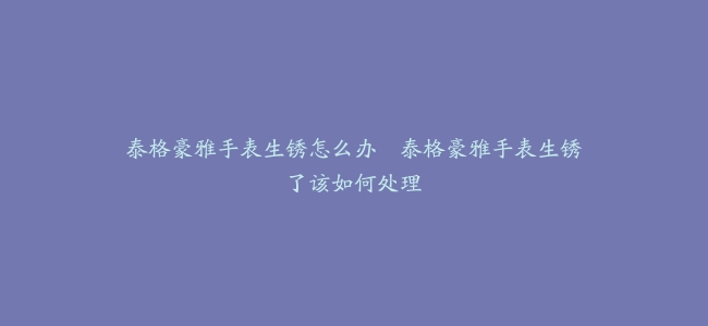 泰格豪雅手表生锈怎么办–泰格豪雅手表生锈了该如何处理