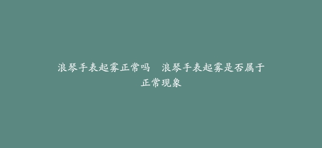 浪琴手表起雾正常吗–浪琴手表起雾是否属于正常现象