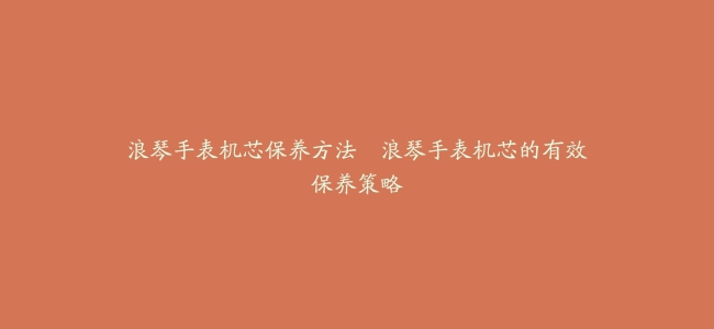 浪琴手表机芯保养方法–浪琴手表机芯的有效保养策略