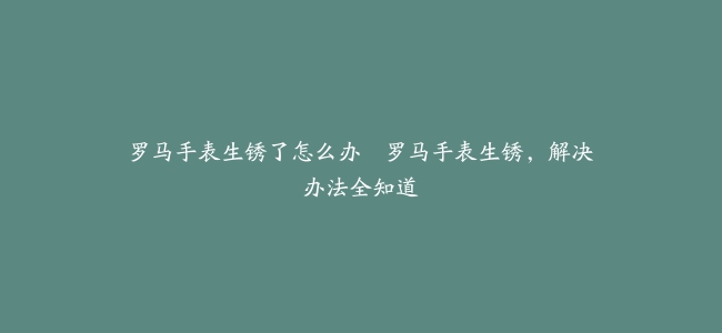 罗马手表生锈了怎么办–罗马手表生锈，解决办法全知道