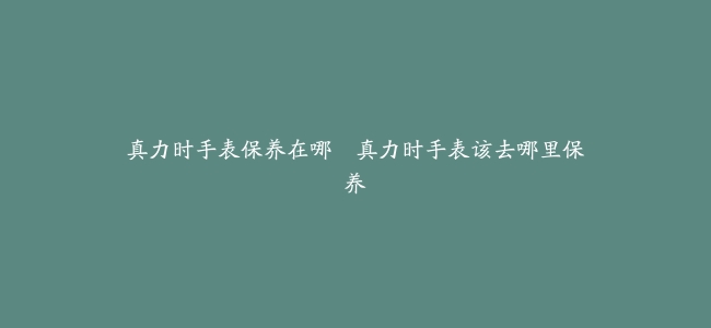真力时手表保养在哪–真力时手表该去哪里保养