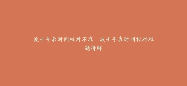 波士手表时间校对不准–波士手表时间校对难题待解缩略图 波士手表时间校对不准–波士手表时间校对难题待解