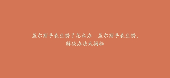 盖尔斯手表生锈了怎么办–盖尔斯手表生锈，解决办法大揭秘