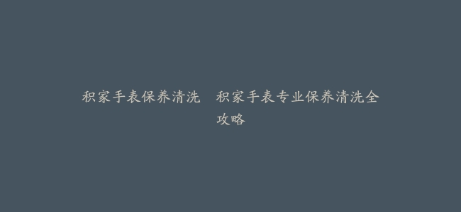 积家手表保养清洗–积家手表专业保养清洗全攻略