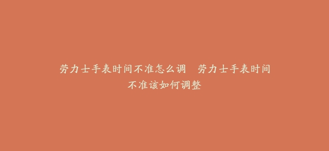 劳力士手表时间不准怎么调–劳力士手表时间不准该如何调整