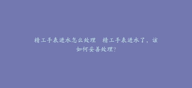 精工手表进水怎么处理–精工手表进水了，该如何妥善处理？