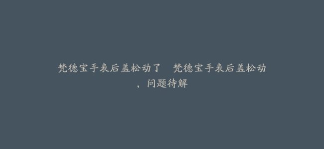 梵德宝手表后盖松动了–梵德宝手表后盖松动，问题待解