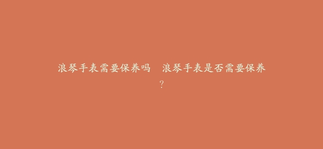 浪琴手表需要保养吗–浪琴手表是否需要保养？