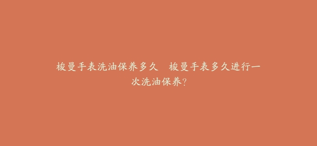 梭曼手表洗油保养多久–梭曼手表多久进行一次洗油保养？