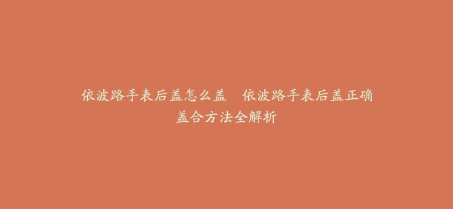 依波路手表后盖怎么盖–依波路手表后盖正确盖合方法全解析