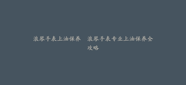 浪琴手表上油保养–浪琴手表专业上油保养全攻略