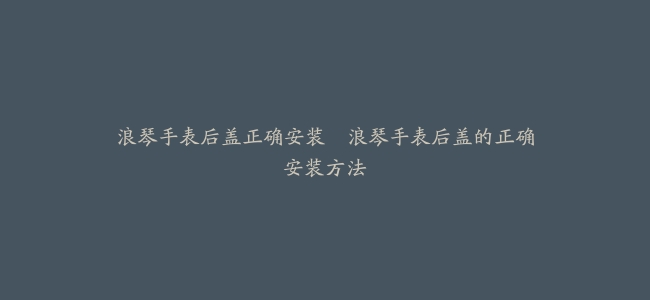 浪琴手表后盖正确安装–浪琴手表后盖的正确安装方法