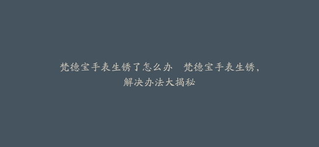 梵德宝手表生锈了怎么办--梵德宝手表生锈，解决办法大揭秘