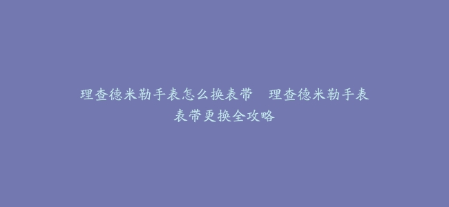 理查德米勒手表怎么换表带–理查德米勒手表表带更换全攻略