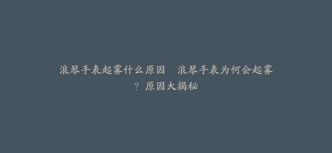 浪琴手表起雾什么原因–浪琴手表为何会起雾？原因大揭秘
