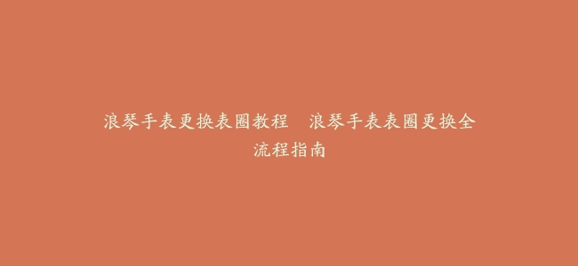 浪琴手表更换表圈教程–浪琴手表表圈更换全流程指南