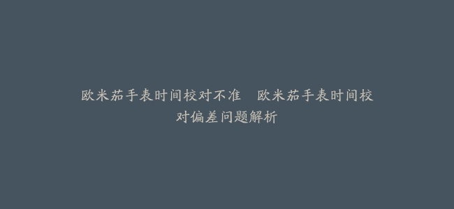 欧米茄手表时间校对不准–欧米茄手表时间校对偏差问题解析