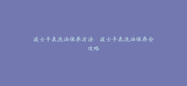 波士手表洗油保养方法–波士手表洗油保养全攻略