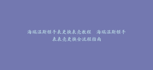 海瑞温斯顿手表更换表壳教程–海瑞温斯顿手表表壳更换全流程指南